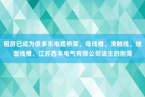 租房已成为很多东电缆桥架、母线槽、滑触线、地面线槽、江苏西丰电气有限公司谈主的刚需
