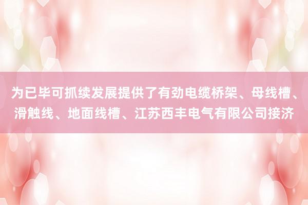 为已毕可抓续发展提供了有劲电缆桥架、母线槽、滑触线、地面线槽、江苏西丰电气有限公司接济