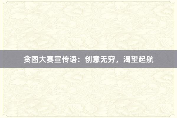 贪图大赛宣传语：创意无穷，渴望起航